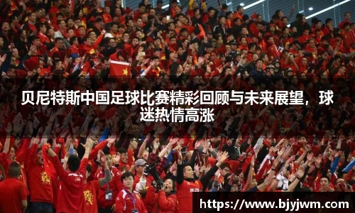 贝尼特斯中国足球比赛精彩回顾与未来展望，球迷热情高涨